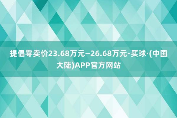 提倡零卖价23.68万元—26.68万元-买球·(中国大陆)APP官方网站