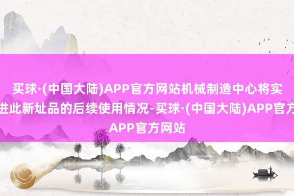 买球·(中国大陆)APP官方网站机械制造中心将实时跟进此新址品的后续使用情况-买球·(中国大陆)APP官方网站