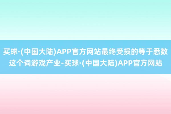 买球·(中国大陆)APP官方网站最终受损的等于悉数这个词游戏产业-买球·(中国大陆)APP官方网站