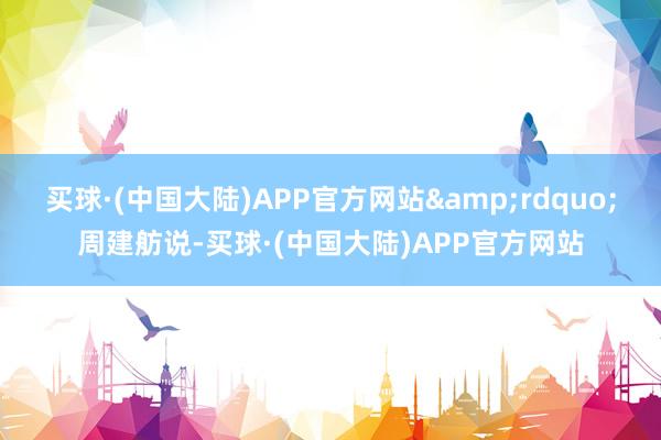 买球·(中国大陆)APP官方网站&rdquo;周建舫说-买球·(中国大陆)APP官方网站