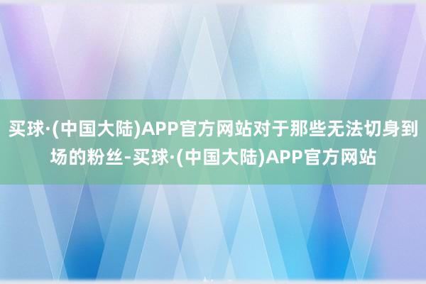 买球·(中国大陆)APP官方网站对于那些无法切身到场的粉丝-买球·(中国大陆)APP官方网站