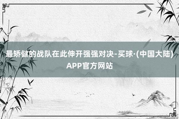 最矫健的战队在此伸开强强对决-买球·(中国大陆)APP官方网站