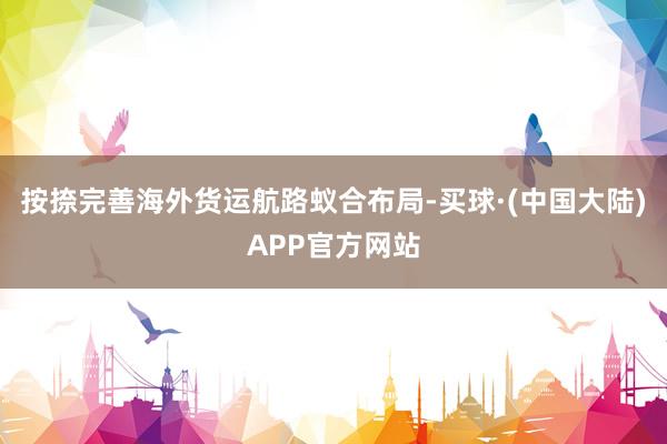 按捺完善海外货运航路蚁合布局-买球·(中国大陆)APP官方网站