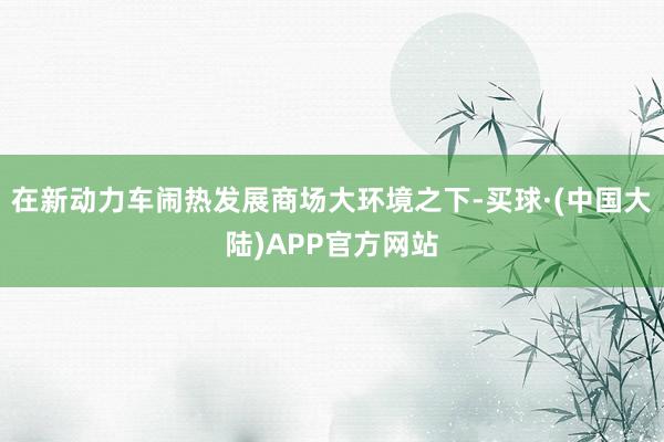 在新动力车闹热发展商场大环境之下-买球·(中国大陆)APP官方网站