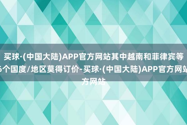 买球·(中国大陆)APP官方网站其中越南和菲律宾等6个国度/地区莫得订价-买球·(中国大陆)APP官方网站