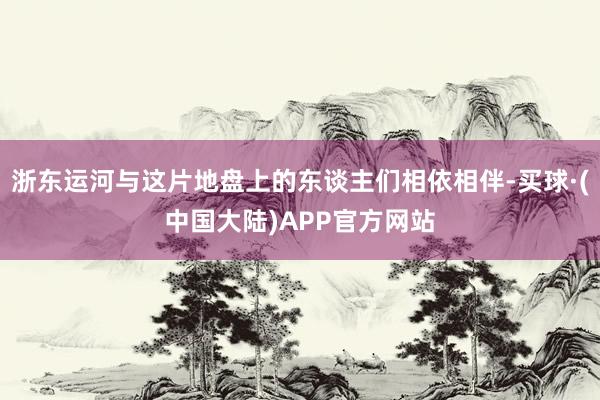 浙东运河与这片地盘上的东谈主们相依相伴-买球·(中国大陆)APP官方网站