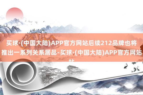 买球·(中国大陆)APP官方网站后续212品牌也将推出一系列关系居品-买球·(中国大陆)APP官方网站