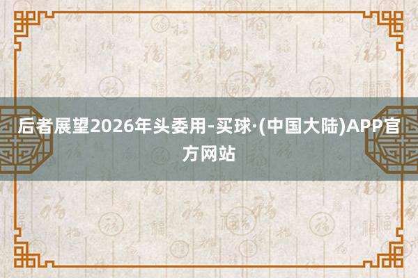 后者展望2026年头委用-买球·(中国大陆)APP官方网站