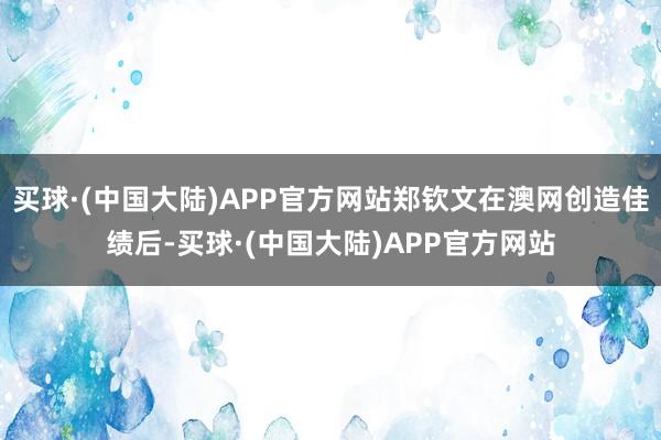 买球·(中国大陆)APP官方网站郑钦文在澳网创造佳绩后-买球·(中国大陆)APP官方网站