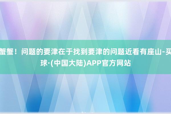 蟹蟹！问题的要津在于找到要津的问题近看有座山-买球·(中国大陆)APP官方网站