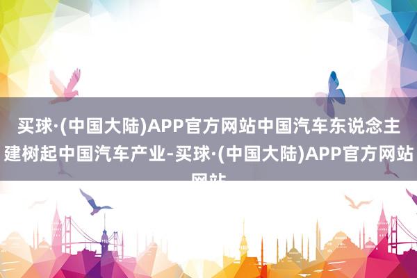 买球·(中国大陆)APP官方网站中国汽车东说念主建树起中国汽车产业-买球·(中国大陆)APP官方网站