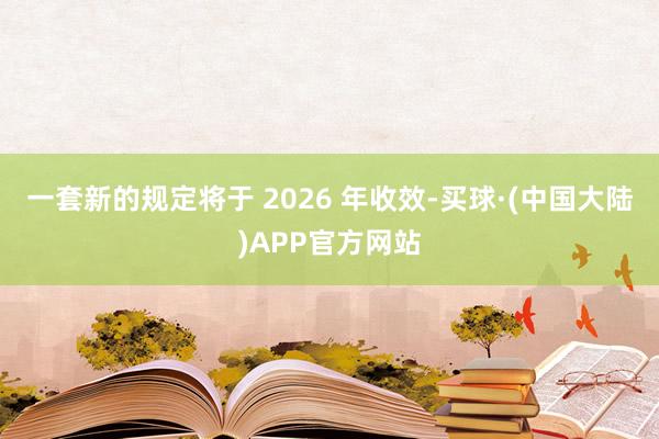 一套新的规定将于 2026 年收效-买球·(中国大陆)APP官方网站