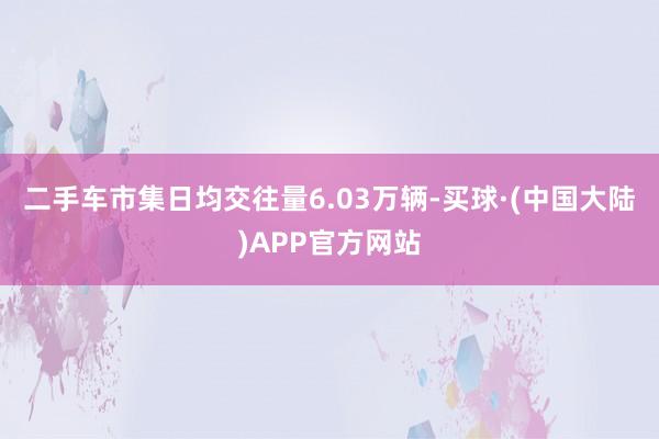 二手车市集日均交往量6.03万辆-买球·(中国大陆)APP官方网站