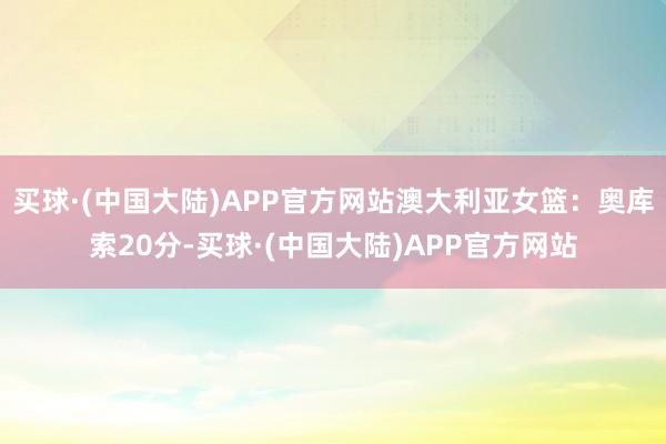 买球·(中国大陆)APP官方网站澳大利亚女篮：奥库索20分-买球·(中国大陆)APP官方网站