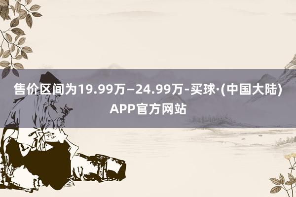 售价区间为19.99万—24.99万-买球·(中国大陆)APP官方网站