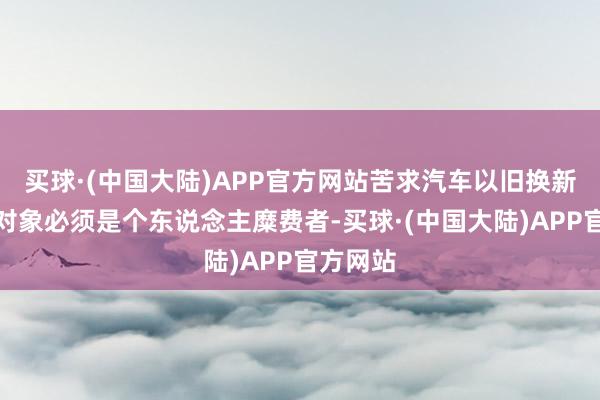 买球·(中国大陆)APP官方网站苦求汽车以旧换新补贴的对象必须是个东说念主糜费者-买球·(中国大陆)APP官方网站