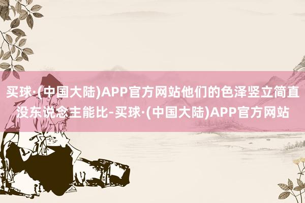 买球·(中国大陆)APP官方网站他们的色泽竖立简直没东说念主能比-买球·(中国大陆)APP官方网站