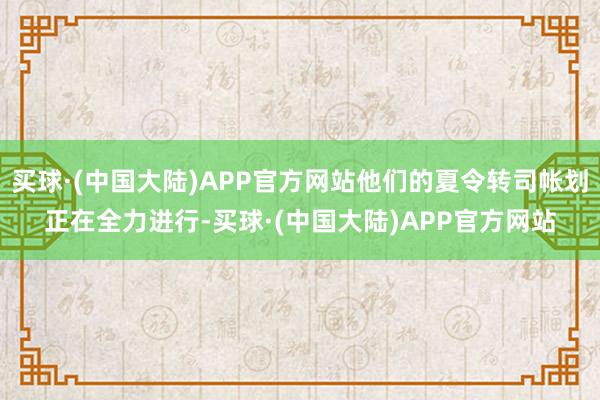 买球·(中国大陆)APP官方网站他们的夏令转司帐划正在全力进行-买球·(中国大陆)APP官方网站