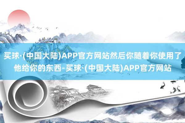 买球·(中国大陆)APP官方网站然后你随着你使用了他给你的东西-买球·(中国大陆)APP官方网站