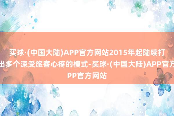 买球·(中国大陆)APP官方网站2015年起陆续打造推出多个深受旅客心疼的模式-买球·(中国大陆)APP官方网站