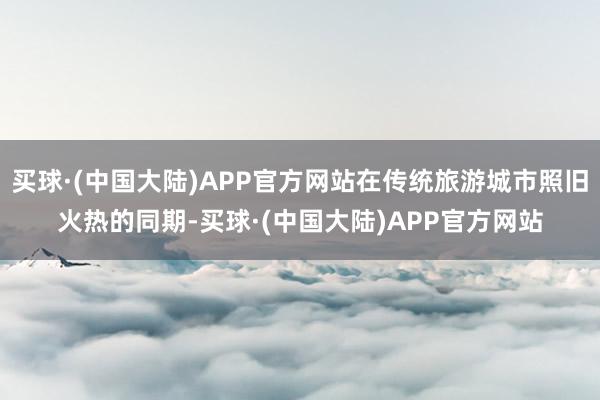 买球·(中国大陆)APP官方网站在传统旅游城市照旧火热的同期-买球·(中国大陆)APP官方网站