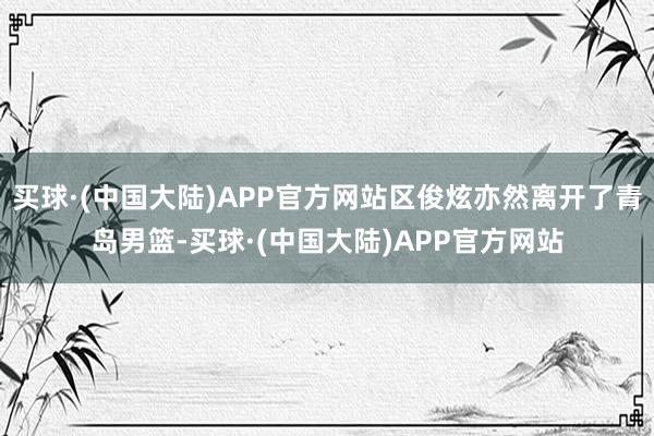 买球·(中国大陆)APP官方网站区俊炫亦然离开了青岛男篮-买球·(中国大陆)APP官方网站