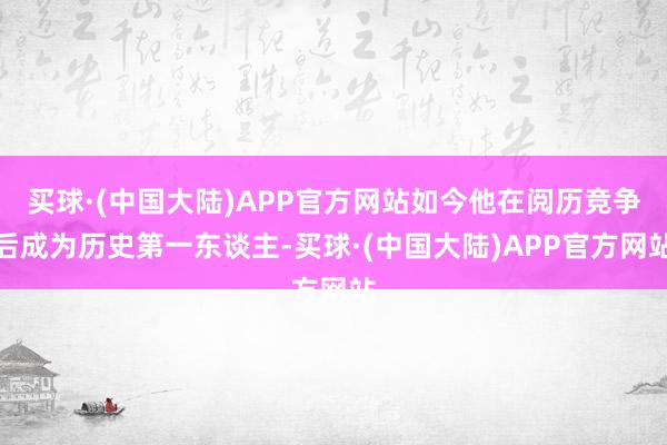 买球·(中国大陆)APP官方网站如今他在阅历竞争后成为历史第一东谈主-买球·(中国大陆)APP官方网站