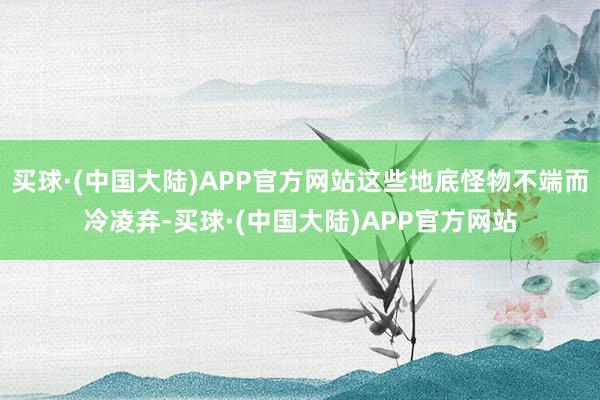 买球·(中国大陆)APP官方网站这些地底怪物不端而冷凌弃-买球·(中国大陆)APP官方网站