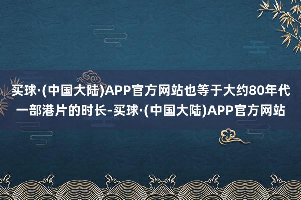 买球·(中国大陆)APP官方网站也等于大约80年代一部港片的时长-买球·(中国大陆)APP官方网站