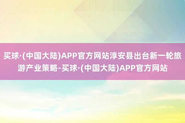 买球·(中国大陆)APP官方网站淳安县出台新一轮旅游产业策略-买球·(中国大陆)APP官方网站