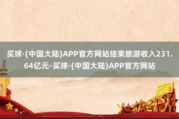 买球·(中国大陆)APP官方网站结束旅游收入231.64亿元-买球·(中国大陆)APP官方网站