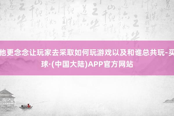 他更念念让玩家去采取如何玩游戏以及和谁总共玩-买球·(中国大陆)APP官方网站