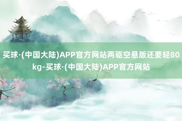 买球·(中国大陆)APP官方网站两驱空悬版还要轻80kg-买球·(中国大陆)APP官方网站