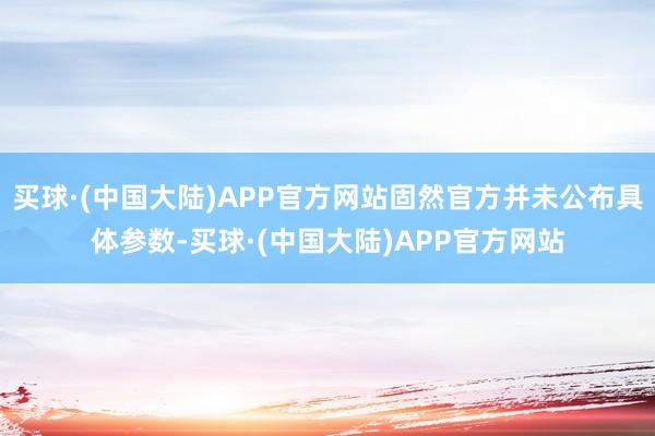 买球·(中国大陆)APP官方网站固然官方并未公布具体参数-买球·(中国大陆)APP官方网站