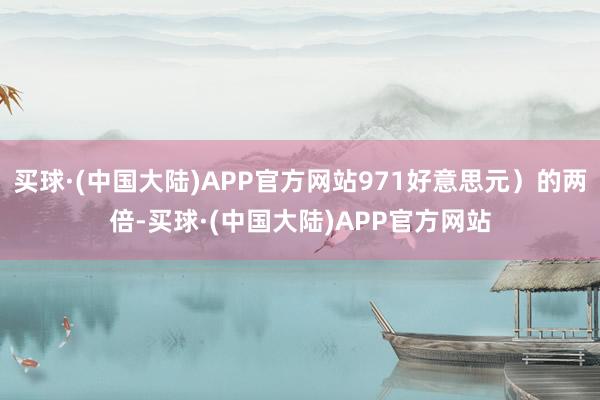 买球·(中国大陆)APP官方网站971好意思元）的两倍-买球·(中国大陆)APP官方网站