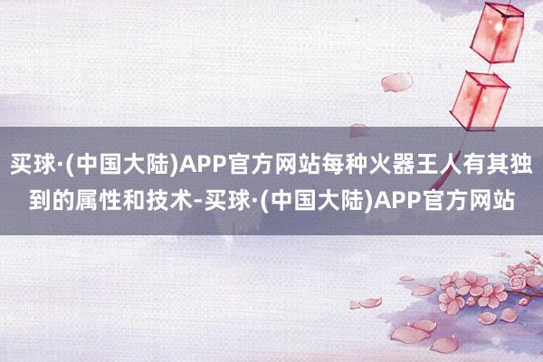 买球·(中国大陆)APP官方网站每种火器王人有其独到的属性和技术-买球·(中国大陆)APP官方网站