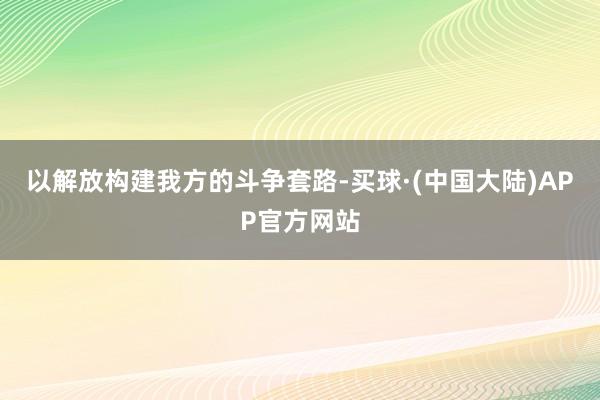 以解放构建我方的斗争套路-买球·(中国大陆)APP官方网站