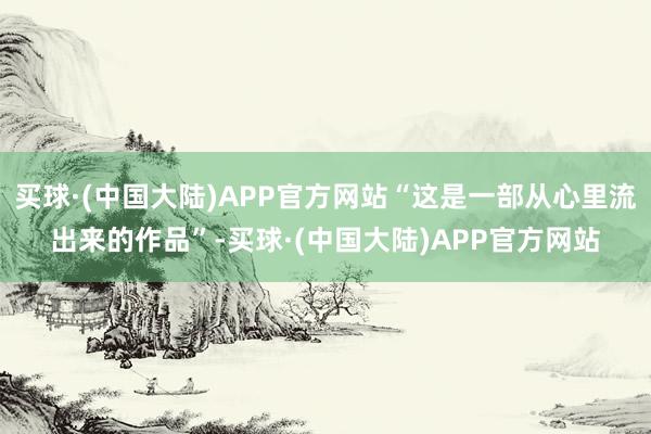 买球·(中国大陆)APP官方网站“这是一部从心里流出来的作品”-买球·(中国大陆)APP官方网站