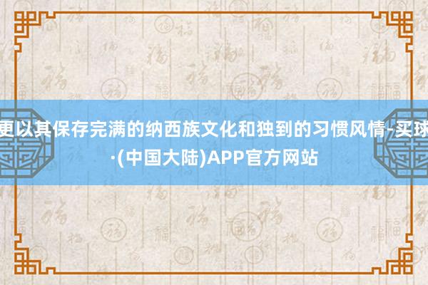 更以其保存完满的纳西族文化和独到的习惯风情-买球·(中国大陆)APP官方网站