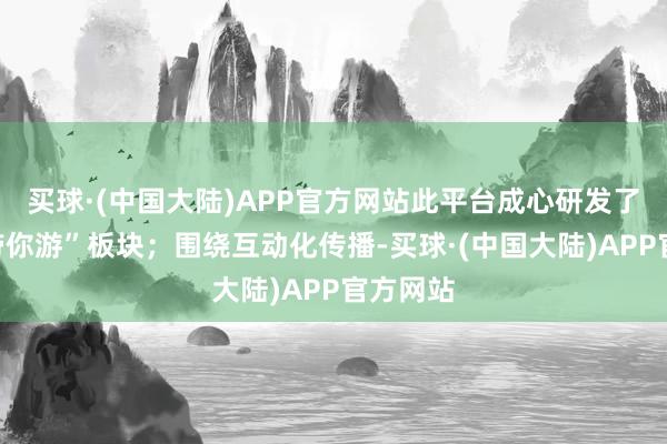 买球·(中国大陆)APP官方网站此平台成心研发了“舆图带你游”板块；围绕互动化传播-买球·(中国大陆)APP官方网站