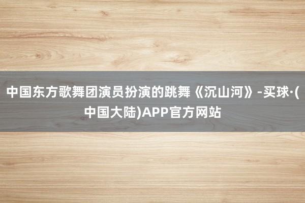 中国东方歌舞团演员扮演的跳舞《沉山河》-买球·(中国大陆)APP官方网站