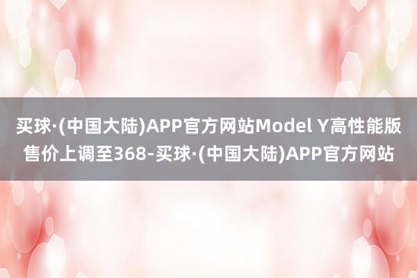 买球·(中国大陆)APP官方网站Model Y高性能版售价上调至368-买球·(中国大陆)APP官方网站