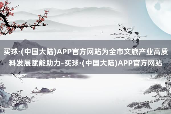 买球·(中国大陆)APP官方网站为全市文旅产业高质料发展赋能助力-买球·(中国大陆)APP官方网站