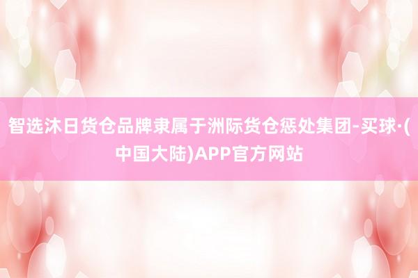 智选沐日货仓品牌隶属于洲际货仓惩处集团-买球·(中国大陆)APP官方网站