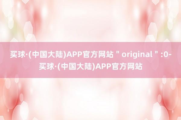 买球·(中国大陆)APP官方网站＂original＂:0-买球·(中国大陆)APP官方网站