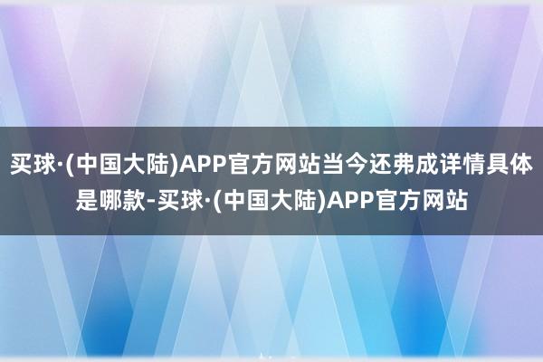 买球·(中国大陆)APP官方网站当今还弗成详情具体是哪款-买球·(中国大陆)APP官方网站