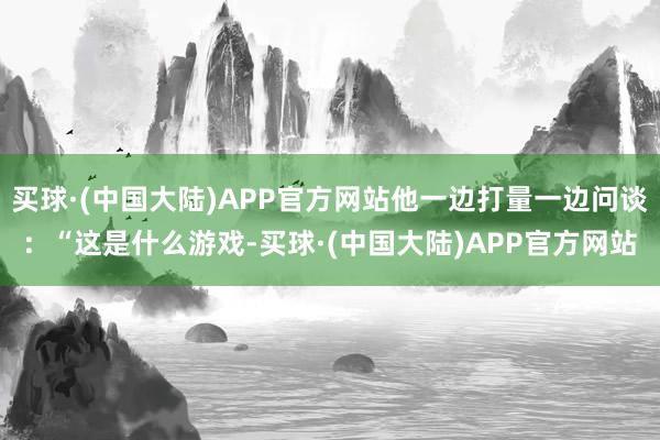 买球·(中国大陆)APP官方网站他一边打量一边问谈：“这是什么游戏-买球·(中国大陆)APP官方网站