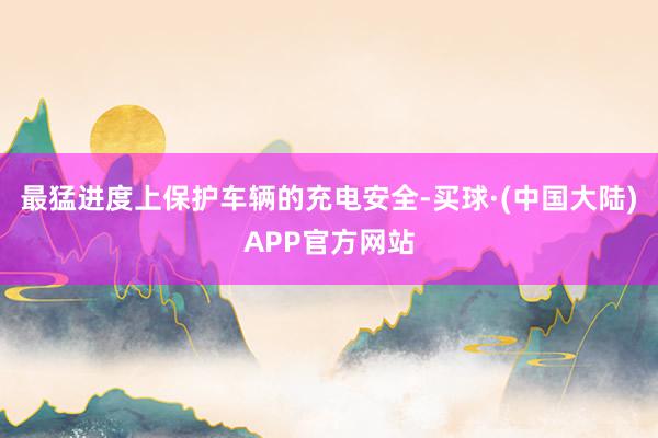 最猛进度上保护车辆的充电安全-买球·(中国大陆)APP官方网站