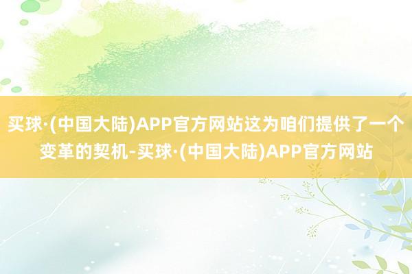 买球·(中国大陆)APP官方网站这为咱们提供了一个变革的契机-买球·(中国大陆)APP官方网站