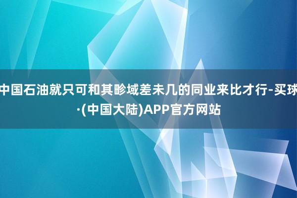 中国石油就只可和其畛域差未几的同业来比才行-买球·(中国大陆)APP官方网站